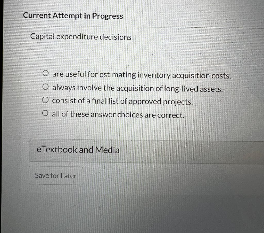 Current Attempt in Progress
Capital expenditure decisions
O are useful for estimating inventory acquisition costs.
O always involve the acquisition of long-lived assets.
O consist of a final list of approved projects.
O all of these answer choices are correct.
eTextbook and Media
Save for Later