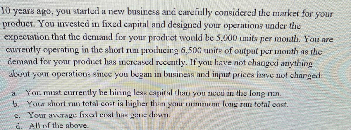 10 years ago, you started a new business and carefully considered the market for your
product. You invested in fixed capital and designed your operations under the
expectation that the demand for your product would be 5,000 units per month. You are
currently operating in the short run producing 6,500 units of output per month as the
demand for your product has increased recently. If you have not changed anything
about your operations since you began in business and input prices have not changed:
a. You must currently be hiring less capital than you need in the long run.
b. Your short run total cost is higher than your minimum long run total cost.
C. Your average fixed cost has gone down.
d. All of the above.