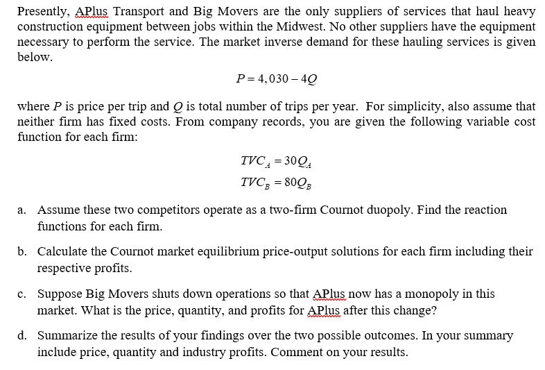 Presently, APlus Transport and Big Movers are the only suppliers of services that haul heavy
construction equipment between jobs within the Midwest. No other suppliers have the equipment
necessary to perform the service. The market inverse demand for these hauling services is given
below.
P= 4,030-40
where P is price per trip and Q is total number of trips per year. For simplicity, also assume that
neither firm has fixed costs. From company records, you are given the following variable cost
function for each firm:
TVC₁ = 300
TVCB = 80QB
a. Assume these two competitors operate as a two-firm Cournot duopoly. Find the reaction
functions for each firm.
b. Calculate the Cournot market equilibrium price-output solutions for each firm including their
respective profits.
c. Suppose Big Movers shuts down operations so that APlus now has a monopoly in this
market. What is the price, quantity, and profits for APlus after this change?
d. Summarize the results of your findings over the two possible outcomes. In your summary
include price, quantity and industry profits. Comment on your results.
