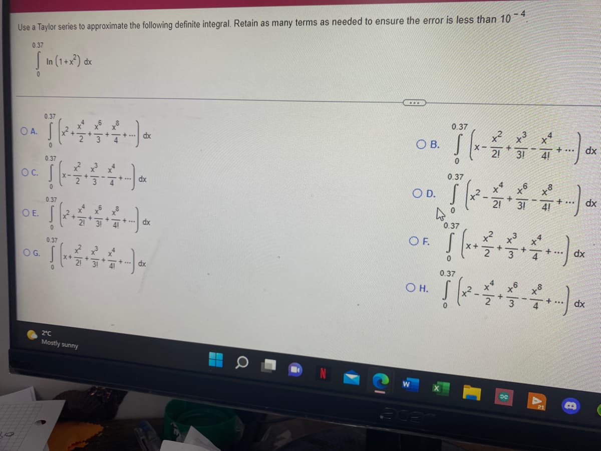 Use a Taylor series to approximate the following definite integral. Retain as many terms as needed to ensure the error is less than 10 ¯*
0.37
I In (1+x) dx
0.37
0.37
OA.
dx
O B.
dx
2!
3!
+...
4!
0.37
0.37
Oc.
+ ... dx
4
O D. |
2!
3!
+...
4!
0.37
xp
OE.
0.37
21
31
dx
x? x3
OF.
0.37
OG.
xp ... +
dx
0.37
O H.
+...
4
dx
2°C
Mostly sunny

