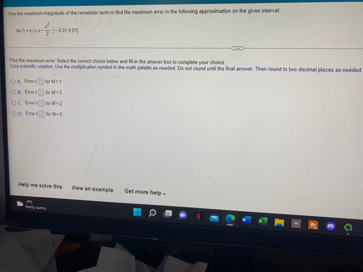 Use the maximum magnitude of the remainder term to find the maximum error in the following approximation on the given interval.
In (1+x)x-(- 0.01,0.01]
Find the maximum error. Select the correct choice below and fill in the answer box to complete your choice.
(Use scientific notation. Use the multiplication symbol in the math palette as needed. Do not round until the final answer. Then round to two decimal places as neėded.
O A. Errors
for M = 1
О В. Егогs
for M = 3
O C. Errors
for M= 2
O D. Errors
for M = 0
Help me solve this
View an example
Get more help -
-1°C
Partly sunny
De
