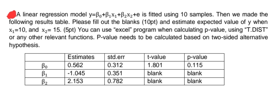 A linear regression model y=ßo+B₁X₁+B₂x₂+e is fitted using 10 samples. Then we made the
following results table. Please fill out the blanks (10pt) and estimate expected value of y when
x₁=10, and x₂= 15. (5pt) You can use "excel" program when calculating p-value, using "T.DIST"
or any other relevant functions. P-value needs to be calculated based on two-sided alternative
hypothesis.
Estimates
std.err
t-value
p-value
0.562
0.312
1.801
0.115
-1.045
0.351
blank
blank
2.153
0.782
blank
blank
Bo
B₁
B₂