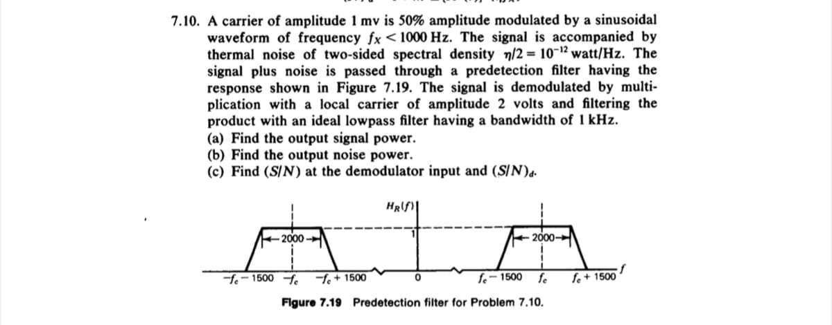 7.10. A carrier of amplitude 1 mv is 50% amplitude modulated by a sinusoidal
waveform of frequency fx < 1000 Hz. The signal is accompanied by
thermal noise of two-sided spectral density n/2 = 10-¹2 watt/Hz. The
signal plus noise is passed through a predetection filter having the
response shown in Figure 7.19. The signal is demodulated by multi-
plication with a local carrier of amplitude 2 volts and filtering the
product with an ideal lowpass filter having a bandwidth of 1 kHz.
(a) Find the output signal power.
(b) Find the output noise power.
(c) Find (S/N) at the demodulator input and (S/N)d.
2000
-fe-1500 fe -fe + 1500
HR(f)
0
2000
fe-1500 fe
Figure 7.19 Predetection filter for Problem 7.10.
fe + 1500