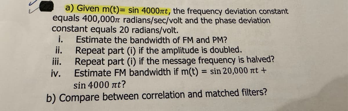 a) Given m(t)= sin 4000nt, the frequency deviation constant
equals 400,000π radians/sec/volt and the phase deviation
constant equals 20 radians/volt.
i.
ii.
Estimate the bandwidth of FM and PM?
Repeat part (i) if the amplitude is doubled.
Repeat part (i) if the message frequency is halved?
Estimate FM bandwidth if m(t) = sin 20,000 nt +
sin 4000 it?
b) Compare between correlation and matched filters?
iv.