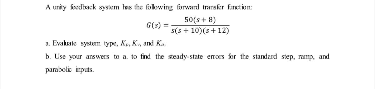 A unity feedback system has the following forward transfer function:
G(s)
50(s+ 8)
s(s+ 10) (s+12)
a. Evaluate system type, Kp, Kv, and Ka.
b. Use your answers to a. to find the steady-state errors for the standard step, ramp, and
parabolic inputs.