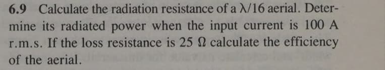 6.9 Calculate the radiation resistance of a X/16 aerial. Deter-
mine its radiated power when the input current is 100 A
r.m.s. If the loss resistance is 25 calculate the efficiency
of the aerial.