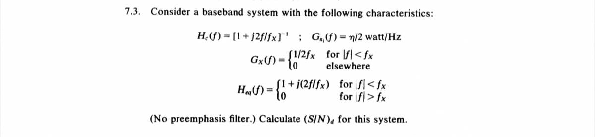 7.3. Consider a baseband system with the following characteristics:
He(f) = [1 +j2f/fxl' ; G₁(f) = n/2 watt/Hz
Gx(f) = {1/2fx for lf<fx
elsewhere
1+ j(2f/fx) for fl<fx
for f> fx
(No preemphasis filter.) Calculate (S/N), for this system.
H₁(f) = {1+₁