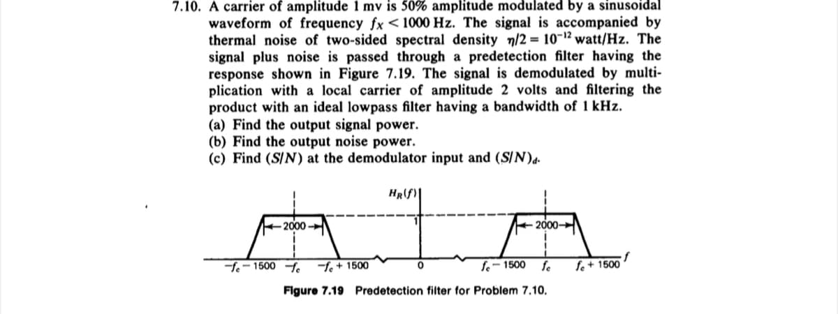 7.10. A carrier of amplitude 1 mv is 50% amplitude modulated by a sinusoidal
waveform of frequency fx < 1000 Hz. The signal is accompanied by
thermal noise of two-sided spectral density n/2 = 10-¹2 watt/Hz. The
signal plus noise is passed through a predetection filter having the
response shown in Figure 7.19. The signal is demodulated by multi-
plication with a local carrier of amplitude 2 volts and filtering the
product with an ideal lowpass filter having a bandwidth of 1 kHz.
(a) Find the output signal power.
(b) Find the output noise power.
(c) Find (S/N) at the demodulator input and (S/N)d.
2000
-fe-1500-fe fe + 1500
HR(f)
0
2000
fe-1500 fe
Figure 7.19 Predetection filter for Problem 7.10.
fe + 1500