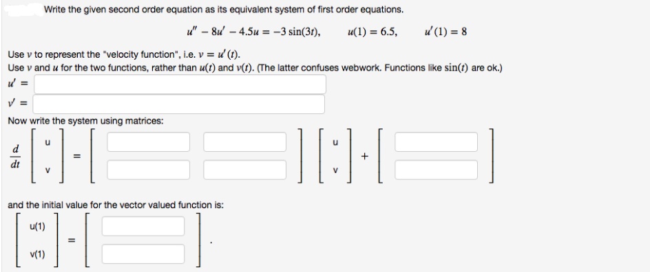 Write the given second order equation as its equivalent system of first order equations.
u" – 8u – 4.5u = –3 sin(31),
u(1) = 6.5,
u (1) = 8
Use v to represent the "velocity function", i.e. v = d (1).
Use v and u for the two functions, rather than u(t) and v(t). (The latter confuses webwork. Functions like sin(t) are ok.)
V =
Now write the system using matrices:
d
V
V
and the initial value for the vector valued function is:
u(1)
v(1)
