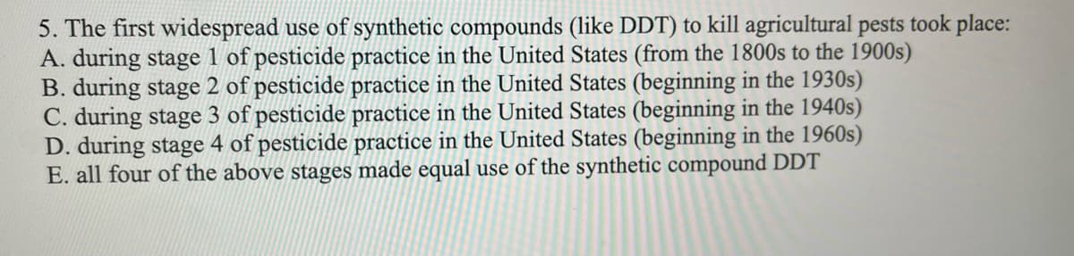 5. The first widespread use of synthetic compounds (like DDT) to kill agricultural pests took place:
A. during stage 1 of pesticide practice in the United States (from the 1800s to the 1900s)
B. during stage 2 of pesticide practice in the United States (beginning in the 1930s)
C. during stage 3 of pesticide practice in the United States (beginning in the 1940s)
D. during stage 4 of pesticide practice in the United States (beginning in the 1960s)
E. all four of the above stages made equal use of the synthetic compound DDT
