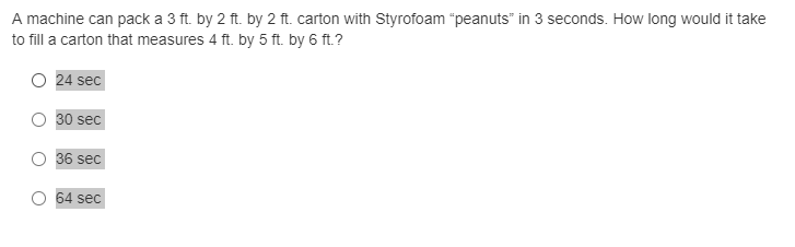 A machine can pack a 3 ft. by 2 ft. by 2 ft. carton with Styrofoam "peanuts" in 3 seconds. How long would it take
to fill a carton that measures 4 ft. by 5 ft. by 6 ft.?
O 24 sec
30 sec
36 sec
64 sec
