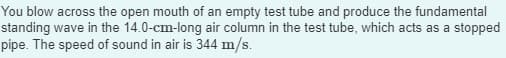 You blow across the open mouth of an empty test tube and produce the fundamental
standing wave in the 14.0-cm-long air column in the test tube, which acts as a stopped
pipe. The speed of sound in air is 344 m/s.