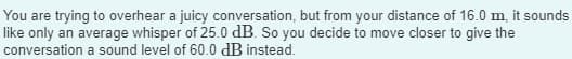 You are trying to overhear a juicy conversation, but from your distance of 16.0 m, it sounds
like only an average whisper of 25.0 dB. So you decide to move closer to give the
conversation a sound level of 60.0 dB instead.