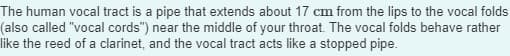 The human vocal tract is a pipe that extends about 17 cm from the lips to the vocal folds
(also called "vocal cords") near the middle of your throat. The vocal folds behave rather
like the reed of a clarinet, and the vocal tract acts like a stopped pipe.