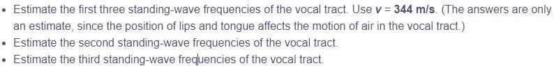 • Estimate the first three standing-wave frequencies of the vocal tract. Use v = 344 m/s. (The answers are only
an estimate, since the position of lips and tongue affects the motion of air in the vocal tract.)
• Estimate the second standing-wave frequencies of the vocal tract.
Estimate the third standing-wave frequencies of the vocal tract.