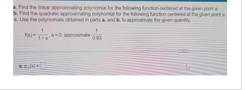 a. Find the linear approximating polynomial for the following function centered at the given point a.
b. Find the quadratic approximating polynomial for the following function centered at the given point a.
c. Use the polynomials obtained in parts a. and b. to approximate the given quantity.
f(x)
1
, a=0; approximate
1-x'
a. p, (x)=
1
0.93