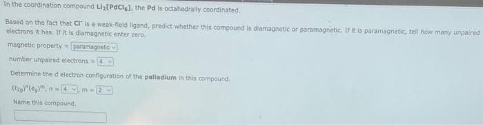 In the coordination compound Li₂[PdCls], the Pd is octahedrally coordinated.
Based on the fact that CI is a weak-field ligand, predict whether this compound is diamagnetic or paramagnetic. If it is paramagnetic, tell how many unpaired
electrons it has. If it is diamagnetic enter zero.
magnetic property = paramagnetic
number unpaired electrons 4
Determine the d electron configuration of the palladium in this compound.
(g)"(eg)", n=4,m-2
Name this compound.