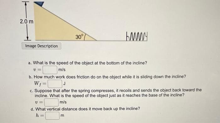2.0 m
Image Description
30°
KMMY
a. What is the speed of the object at the bottom of the incline?
V=
m/s
b. How much work does friction do on the object while it is sliding down the incline?
W₁ =
J
c. Suppose that after the spring compresses, it recoils and sends the object back toward the
incline. What is the speed of the object just as it reaches the base of the incline?
V=
m/s
m
d. What vertical distance does it move back up the incline?
h =