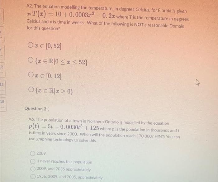 18
A2. The equation modelling the temperature, in degrees Celcius, for Florida is given
10+ 0.00032³ 0.2x where T is the temperature in degrees
by T(x)
=
Celcius and x is time in weeks. What of the following is NOT a reasonable Domain
for this question?
Οι ε[0,52]
O{ER|0 ≤x≤ 52}
Οæ e [0,12]
O{r € Rx ≥ 0}
Question 3 (
A6. The population of a town in Northern Ontario is modelled by the equation
p(t) = 5t-0.0030t³ + 125 where p is the population in thousands and t
is time in years since 2000. When will the population reach 170 000? HINT: You can
use graphing technology to solve this
2009
It never reaches this population
2009, and 2035 approximately
1956, 2009, and 2035, approximately