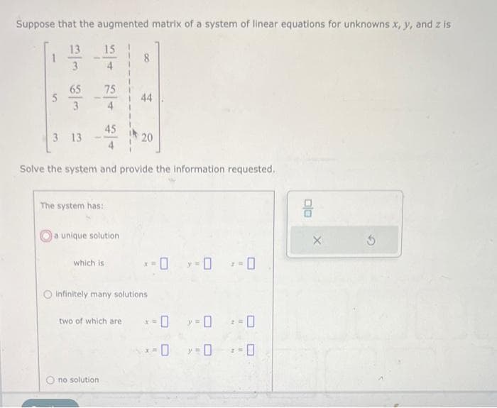 Suppose that the augmented matrix of a system of linear equations for unknowns x, y, and z is
1
5
ت نما و در
13 15
65
3 13
75
45
The system has:
a unique solution
Solve the system and provide the information requested.
which is
Ono solution
8
two of which are
44
20
infinitely many solutions
-0 -0 -0
-0
-0
x=
>=0 :-0
-0
: -0
00