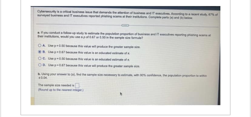 Cybersecurity is a critical business issue that demands the attention of business and IT executives. According to a recent study, 67% of
surveyed business and IT executives reported phishing scams at their institutions. Complete parts (a) and (b) below.
a. If you conduct a follow-up study to estimate the population proportion of business and IT executives reporting phishing scams at
their institutions, would you use a p of 0.67 or 0.50 in the sample size formula?
OA. Use p=0.50 because this value will produce the greater sample size.
ⒸB. Use p=0.67 because this value is an educated estimate of
OC. Use p=0.50 because this value is an educated estimate of .
OD. Use p=0.67 because this value will produce the greater sample size.
b. Using your answer to (a), find the sample size necessary to estimate, with 90% confidence, the population proportion to within
10.04.
The sample size needed is
(Round up to the nearest integer.)