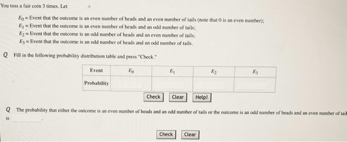 You toss a fair coin 3 times. Let
Eo=Event that the outcome is an even number of heads and an even number of tails (note that 0 is an even number);
E₁=Event that the outcome is an even number of heads and an odd number of tails;
E₂=Event that the outcome is an odd number of heads and an even number of tails;
E3=Event that the outcome is an odd number of heads and an odd number of tails.
Q Fill in the following probability distribution table and press "Check."
Eo
Event
Probability
E₁
Check
Clear Help!
Q The probability that either the outcome is an even number of heads and an odd number of tails or the outcome is an odd number of heads and an even number of tail
is
Check
E₂
Clear
Ey