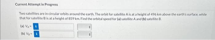 Current Attempt in Progress
Two satellites are in circular orbits around the earth. The orbit for satellite A is at a height of 496 km above the earth's surface, while
that for satellite B is at a height of 859 km. Find the orbital speed for (a) satellite A and (b) satellite B.
(a) VA
(b) Vi
#