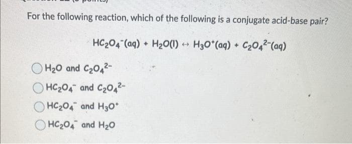 For the following reaction, which of the following is a conjugate acid-base pair?
HCzO4 (aq) + H2O(I) →
H₂O(1)→ H30*(aq) + C₂04² (aq)
H₂O and C₂04²-
HC₂04 and C₂04²-
OHC204 and H30*
HC₂04 and H₂O