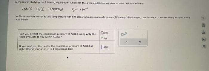 A chemist is studying the following equilibirum, which has the given, equilibrium constant at a certain temperature:
2 NO(g) + Cl₂(g) 2 NOCI (g)
X-1.x10
He fills a reaction vessel at this temperature with 6.0 atm of nitrogen monoxide gas and 8.5 atm of chlorine gas. Use this data to answer the questions in the
table below.
Can you predict the equilibrium pressure of NOCI, using only the
tools available to you within ALEKS?
If you said yes, then enter the equilibrium pressure of NOCI at
right. Round your answer to 1 significant digit.
Ⓒyes
O no
0. atm
X