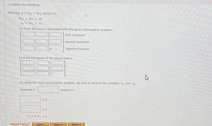 Complete the following.
Minimize g = 6y₁ +9y2 subject to
4y+3y2 2 26
Y1 + 3y₂ 2 11.
(a) Form the matrix associated with the given minimization problem..
first constraint
Find the transpose of the above matrix.
(b) Write the dual maximization problem. Be sure to rename the variables x₁ and x₂.
Maximize f
subject to
56
59
x₁ ≥ 0, X₂ 20.
Need Help?
9
Read It
second constraint
objective function
Watch it
Master it