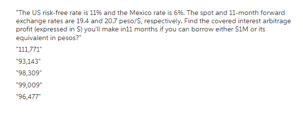 "The US risk-free rate is 11% and the Mexico rate is 6%. The spot and 11-month forward
exchange rates are 19.4 and 20.7 peso/$, respectively. Find the covered interest arbitrage
profit (expressed in $) you'll make in11 months if you can borrow either $1M or its
equivalent in pesos?"
"111,771"
"93,143"
"98,309"
"99,009"
"96,477"