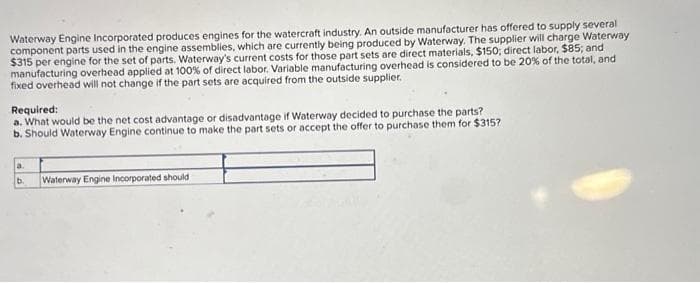 Waterway Engine Incorporated produces engines for the watercraft industry. An outside manufacturer has offered to supply several
component parts used in the engine assemblies, which are currently being produced by Waterway. The supplier will charge Waterway
$315 per engine for the set of parts. Waterway's current costs for those part sets are direct materials, $150; direct labor, $85; and
manufacturing overhead applied at 100% of direct labor. Variable manufacturing overhead is considered to be 20% of the total, and
fixed overhead will not change if the part sets are acquired from the outside supplier.
Required:
a. What would be the net cost advantage or disadvantage if Waterway decided to purchase the parts?
b. Should Waterway Engine continue to make the part sets or accept the offer to purchase them for $315?
a.
b.
Waterway Engine Incorporated should