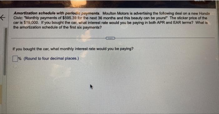 F
Amortization schedule with periodic payments. Moulton Motors is advertising the following deal on a new Honda
Civic: "Monthly payments of $595.39 for the next 36 months and this beauty can be yours!" The sticker price of the
car is $19,000. If you bought the car, what interest rate would you be paying in both APR and EAR terms? What is
the amortization schedule of the first six payments?
BEER
If you bought the car, what monthly interest rate would you be paying?
% (Round to four decimal places.)