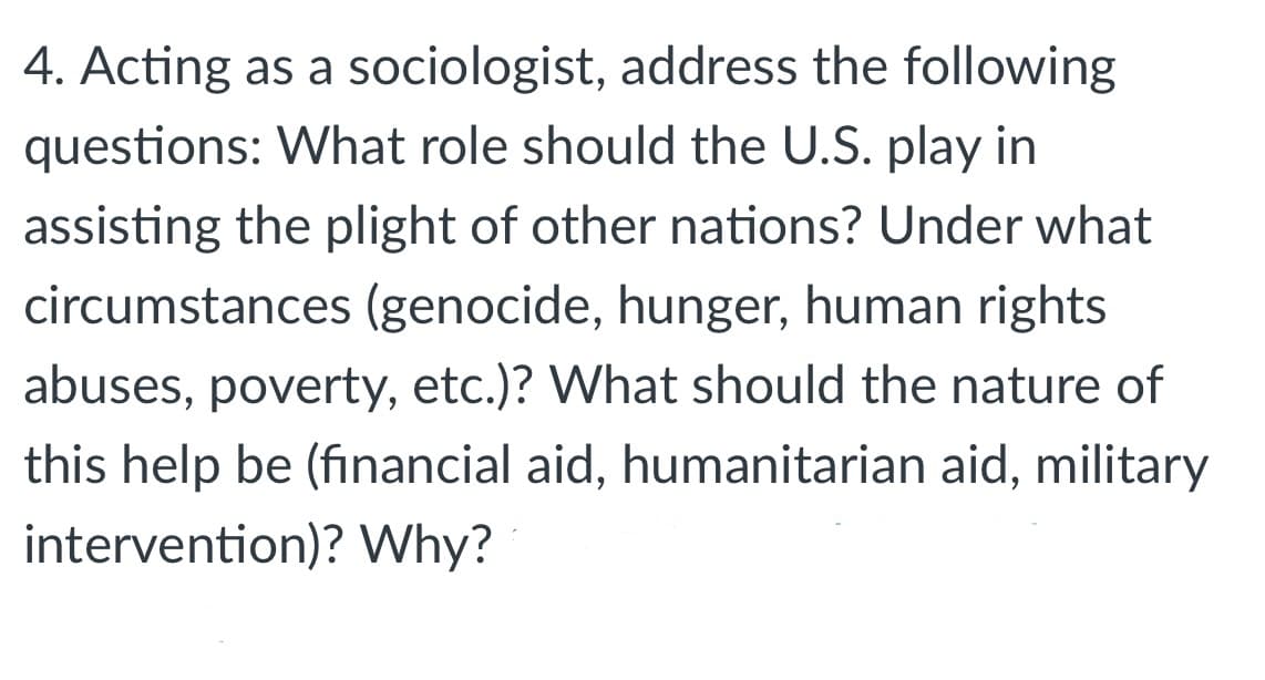 4. Acting as a sociologist, address the following
questions: What role should the U.S. play in
assisting the plight of other nations? Under what
circumstances (genocide, hunger, human rights
abuses, poverty, etc.)? What should the nature of
this help be (financial aid, humanitarian aid, military
intervention)? Why?