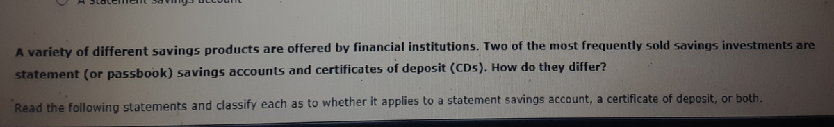 A variety of different savings products are offered by financial institutions. Two of the most frequently sold savings investments are
statement (or passbook) savings accounts and certificates of deposit (CDs). How do they differ?
Read the following statements and classify each as to whether it applies to a statement savings account, a certificate of deposit, or both.
