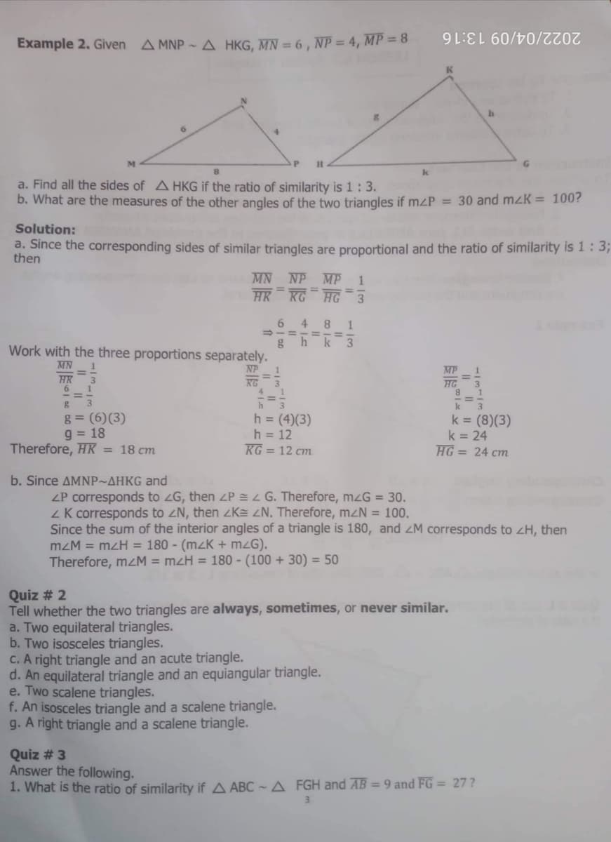 Example 2. Given
A MNP - A HKG, MN = 6 , NP = 4, MP = 8
2022/04/09 13:16
a. Find all the sides of AHKG if the ratio of similarity is 1:3.
b. What are the measures of the other angles of the two triangles if mZP = 30 and mzK = 100?
Solution:
a. Since the corresponding sides of similar triangles are proportional and the ratio of similarity is 1: 3B
then
MN NP MP
HK RG HG -3
6 4 8 1
ghk 3
Work with the three proportions separately.
MN
NP
MP
HK
6
KG
HG
h
g = (6)(3)
g = 18
Therefore, HK = 18 cm
h = (4)(3)
h = 12
KG = 12 cm
k = (8)(3)
k = 24
HG = 24 cm
b. Since ΔΜΝP-ΔΗKG and
ZP corresponds to zG, then ZP G. Therefore, mzG = 30.
ZK corresponds to zN, then zKE ZN. Therefore, mzN = 100.
Since the sum of the interior angles of a triangle is 180, and ZM corresponds to zH, then
mzM = mzH = 180 - (mzK + mzG).
Therefore, mZM = mzH = 180 - (100 + 30) = 50
Quiz # 2
Tell whether the two triangles are always, sometimes, or never similar.
a. Two equilateral triangles.
b. Two isosceles triangles.
C. A right triangle and an acute triangle.
d. An equilateral triangle and an equiangular triangle.
e. Two scalene triangles.
f. An isosceles triangle and a scalene triangle.
g. A right triangle and a scalene triangle.
Quiz # 3
Answer the following.
1. What is the ratio of similarity if A ABC - A FGH and AB = 9 and FG = 27?
3
