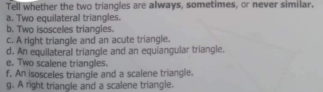 Tell whether the two triangles are always, sometimes, or never similar.
a. Two equilateral triangles.
b. Two isosceles triangles.
C. A right triangle and an acute triangle.
d. An equilateral triangle and an equiangular triangle.
e. Two scalene triangles.
f. An isosceles triangle and a scalene triangle.
g. A right triangle and a scalene triangle.
