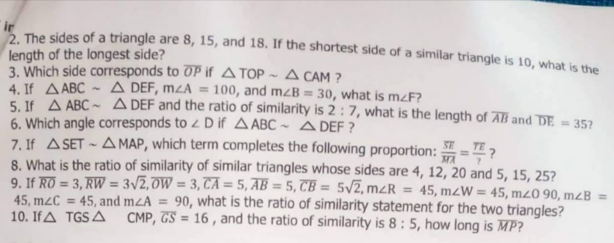 ir
The sides of a triangle are 8, 15, and 18. If the shortest side of a similar triangle is 10, what is the
length of the longest side?
3. Which side corresponds to OP if ATOP ~ A CAM ?
4. If AABC ~ A DEF, mZA = 100, and mzB = 30, what is m<F?
5. Jf A ABC ~ A DEF and the ratio of similarity is 2 : 7, what is the length of AB and DE = 35?
6. Which angle corresponds to z D if A ABC ~ ADEF ?
7. If ASET - A MAP, which term completes the following proportion:
8. What is the ratio of similarity of similar triangles whose sides are 4, 12, 20 and 5, 15, 25?
9. If RO = 3, RW = 3/2,0W = 3, CA = 5, AB = 5, CB = 5/2, mzR
%3D
SE
TE 2
MA
%3D
%3D
%3D
45, mzW = 45, m20 90, m2B =
%3D
90, what is the ratio of similarity statement for the two triangles?
CMP, GS = 16 , and the ratio of similarity is 8: 5, how long is MP?
45, and mzA =
45, m2C =
10. If A TGS A
%3D
