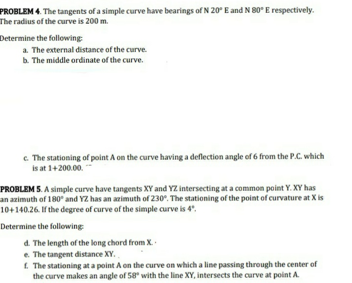 PROBLEM 4. The tangents of a simple curve have bearings of N 20° E and N 80°E respectively.
The radius of the curve is 200 m.
Determine the following:
a. The external distance of the curve.
b. The middle ordinate of the curve.
c. The stationing of point A on the curve having a deflection angle of 6 from the P.C. which
is at 1+200.00.
PROBLEM 5. A simple curve have tangents XY and YZ intersecting at a common point Y. XY has
an azimuth of 180° and YZ has an azimuth of 230°. The stationing of the point of curvature at X is
10+140.26. If the degree of curve of the simple curve is 4°.
Determine the following:
d. The length of the long chord from X.
e. The tangent distance XY.
f. The stationing at a point A on the curve on which a line passing through the center of
the curve makes an angle of 58° with the line XY, intersects the curve at point A.
