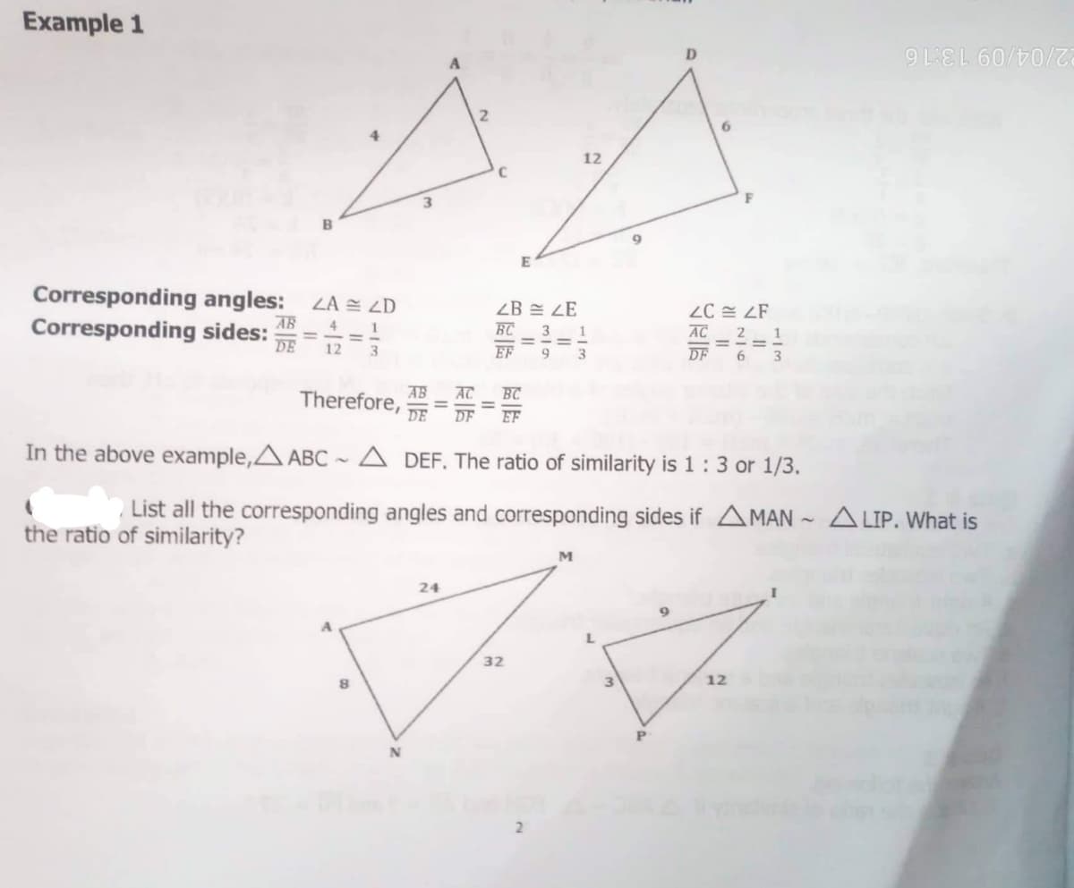 Example 1
22/04/09 13:16
12
3.
B
Corresponding angles: ZA = ZD
ZB = LE
Corresponding sides: ==
AB
AC
17 = 7
DE
EF
DF
6
AB
Therefore,
DE
AC
BC
In the above example,A ABC ~A DEF. The ratio of similarity is 1:3 or 1/3.
List all the corresponding angles and corresponding sides if AMAN ~ A LIP. What is
the ratio of similarity?
M
24
32
12
