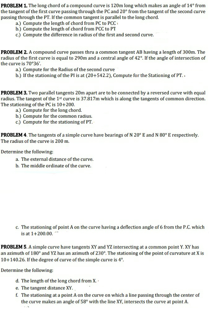 PROBLEM 1. The long chord of a compound curve is 120m long which makes an angle of 14° from
the tangent of the first curve passing through the PC and 20° from the tangent of the second curve
passing through the PT. If the common tangent is parallel to the long chord.
a.) Compute the length of chord from PC to PC
b.) Compute the length of chord from PCC to PT
c.) Compute the difference in radius of the first and second curve.
PROBLEM 2. A compound curve passes thru a common tangent AB having a length of 300m. The
radius of the first curve is equal to 290m and a central angle of 42°. If the angle of intersection of
the curve is 70°36'.
a.) Compute for the Radius of the second curve
b.) If the stationing of the PI is at (20+542.2), Compute for the Stationing of PT..
PROBLEM 3. Two parallel tangents 20m apart are to be connected by a reversed curve with equal
radius. The tangent of the 1st curve is 37.817m which is along the tangents of common direction.
The stationing of the PC is 10+200.
a.) Compute for the long chord.
b.) Compute for the common radius.
c.) Compute for the stationing of PT.
PROBLEM 4. The tangents of a simple curve have bearings of N 20° E and N 80° E respectively.
The radius of the curve is 200 m.
Determine the following:
a. The external distance of the curve.
b. The middle ordinate of the curve.
c. The stationing of point A on the curve having a deflection angle of 6 from the P.C. which
is at 1+200.00.
PROBLEM 5. A simple curve have tangents XY and YZ intersecting at a common point Y. XY has
an azimuth of 180° and YZ has an azimuth of 230°. The stationing of the point of curvature at X is
10+140.26. If the degree of curve of the simple curve is 4°.
Determine the following:
d. The length of the long chord from X..
e. The tangent distance XY.
f. The stationing at a point A on the curve on which a line passing through the center of
the curve makes an angle of 58° with the line XY, intersects the curve at point A.
