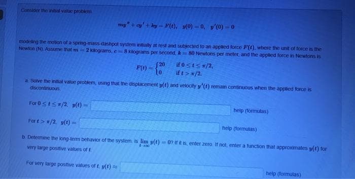 Consider the inital value problem
my" + cy' + ky = F(t), y(0) = 0, y'(0) = 0
!!
modeling the motion of a spring-mass-dashpot system initially at rest and subjected to an applied force F(t), where the unit of force is the
Newton (N) Assume that m 2 kilograms, e=8 kilograms per second, k=80 Newtons per meter, and the applied force in Newtons is
S20
if 0<tSx/2,
F(t) =
10
if t> */2.
a Solve the initial value problem, using that the displacement y(t) and velocity y'(1) remain continuous when the applied force is
discontinuous
For 0stS/2. v(t) =
help (formulas)
For t> =/2. v(t) =
help (formulas)
b. Determine the long-term behavior of the system. Is lim y(t) = 07 If it is, enter zero. If not, enter a function that approximates y(t) for
t-00
very large positive values of t
For very large positive values of t, y(t)
help (formulas)
