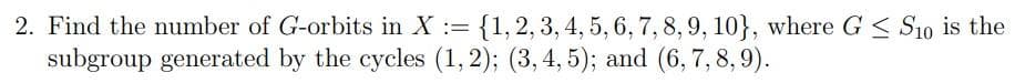 2. Find the number of G-orbits in X :=
{1,2, 3, 4, 5, 6, 7, 8, 9, 10}, where G < S10 is the
subgroup generated by the cycles (1, 2); (3, 4, 5); and (6, 7,8,9).
