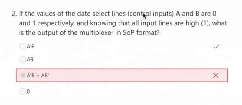 2. If the values of the date select lines (control inputs) A and B are 0
and 1 respectively, and knowing that all input lines are high (1), what
is the output of the multiplexer in SoP format?
A'B
AB'
A'B + AB'
