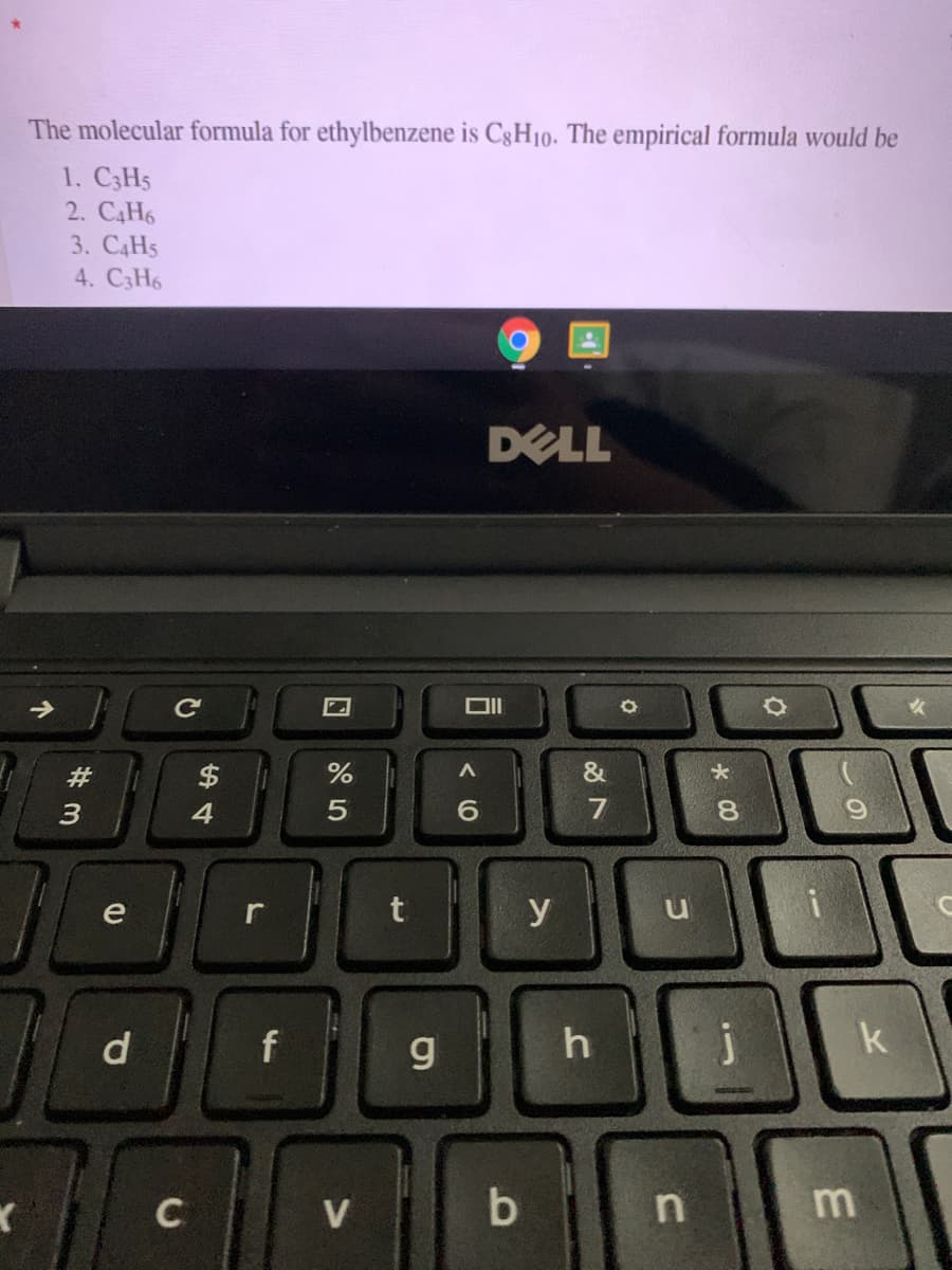 The molecular formula for ethylbenzene is C8H10. The empirical formula would be
1. C3H5
2. C4H6
3. C4H5
4. C3H6
DELL
->
&
$
4.
#
8.
e
y
d
f
g
j
k
V
< (0
