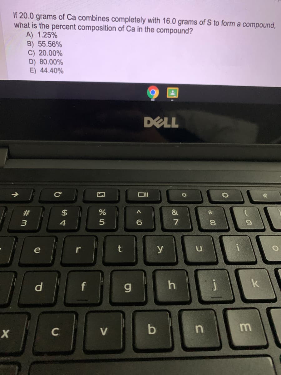 If 20.0 grams of Ca combines completely with 16.0 grams of S to form a compound,
what is the percent composition of Ca in the compound?
A) 1.25%
B) 55.56%
C) 20.00%
D) 80.00%
E) 44.40%
DELL
#
$
4
6.
8.
e
r
y
g
h
V
b
回 85
