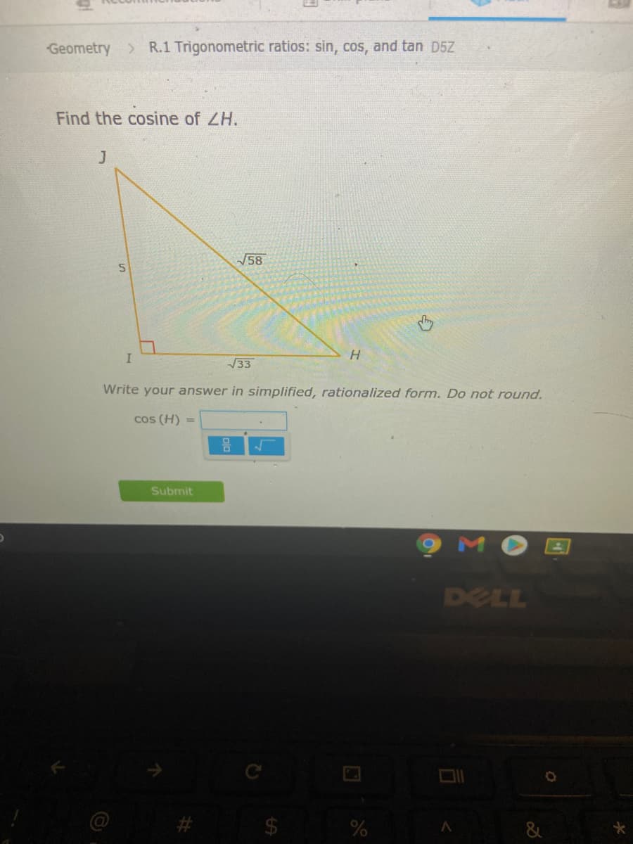 Geometry > R.1 Trigonometric ratios: sin, cos, and tan D5Z
Find the cosine of ZH.
J
V58
33
Write your answer in simplified, rationalized form. Do not round.
cos (H) =
믐
Submit
DELL
23
