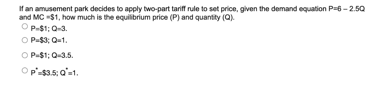 If an amusement park decides to apply two-part tariff rule to set price, given the demand equation P=6 - 2.5Q
and MC =$1,how much is the equilibrium price (P) and quantity (Q).
OP=$1; Q=3.
P=$3; Q=1.
P=$1; Q=3.5.
P*=$3.5; Q*=1.