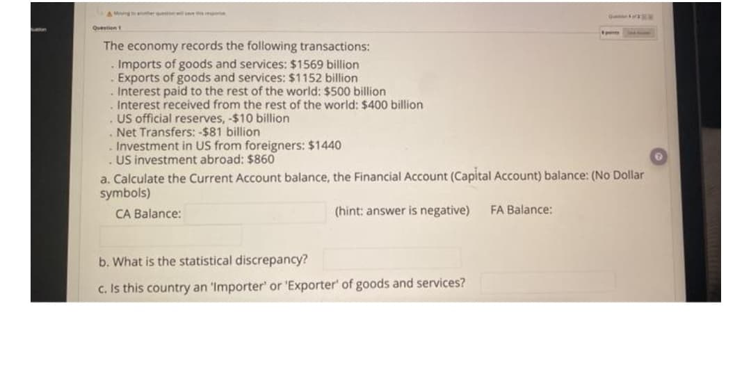 AMg eru w
Question
The economy records the following transactions:
. Imports of goods and services: $1569 billion
Exports of goods and services: $1152 billion
. Interest paid to the rest of the world: $500 billion
Interest received from the rest of the world: $400 billion
. US official reserves, -$10 billion
Net Transfers: -$81 billion
Investment in US from foreigners: $1440
. US investment abroad: $860
a. Calculate the Current Account balance, the Financial Account (Capital ACcount) balance: (No Dollar
symbols)
CA Balance:
(hint: answer is negative)
FA Balance:
b. What is the statistical discrepancy?
c. Is this country an 'Importer' or 'Exporter' of goods and services?
