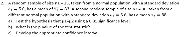 2. A random sample of size n1 = 25, taken from a normal population with a standard deviation
o, = 5.0, has a mean of x1 = 83. A second random sample of size n2 = 36, taken from a
different normal population with a standard deviation o2 = 3.6, has a mean x, = 88.
a) Test the hypothesis that µ1=µ2 using a 0.01 significance level.
b) What is the p-value of the test statistic?
c) Develop the appropriate confidence interval.
